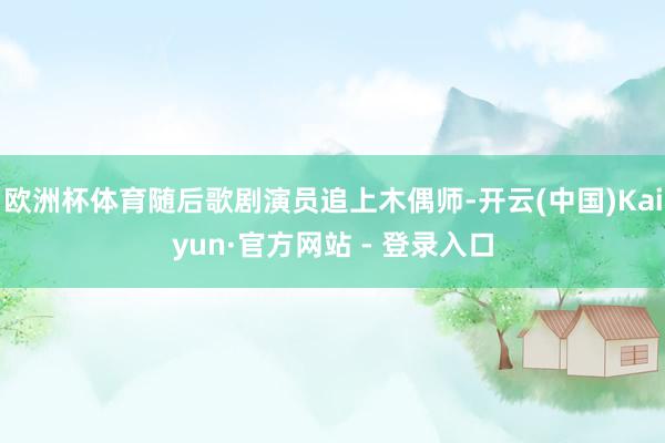 欧洲杯体育随后歌剧演员追上木偶师-开云(中国)Kaiyun·官方网站 - 登录入口