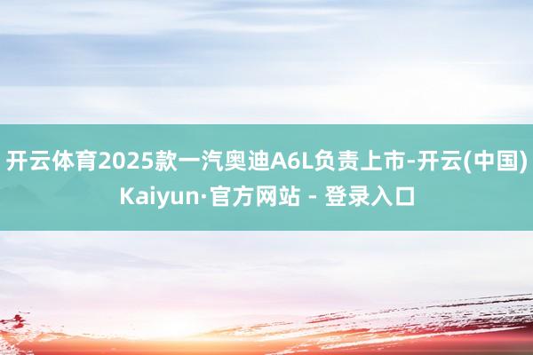 开云体育2025款一汽奥迪A6L负责上市-开云(中国)Kaiyun·官方网站 - 登录入口