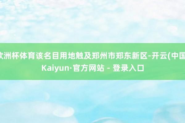 欧洲杯体育该名目用地触及郑州市郑东新区-开云(中国)Kaiyun·官方网站 - 登录入口