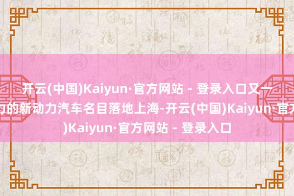 开云(中国)Kaiyun·官方网站 - 登录入口又一个具有群众影响力的新动力汽车名目落地上海-开云(中国)Kaiyun·官方网站 - 登录入口