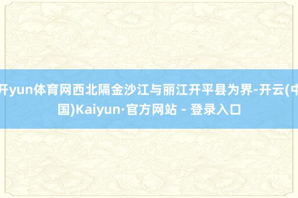 开yun体育网西北隔金沙江与丽江开平县为界-开云(中国)Kaiyun·官方网站 - 登录入口