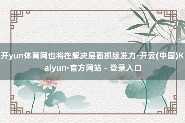 开yun体育网也将在解决层面抓续发力-开云(中国)Kaiyun·官方网站 - 登录入口