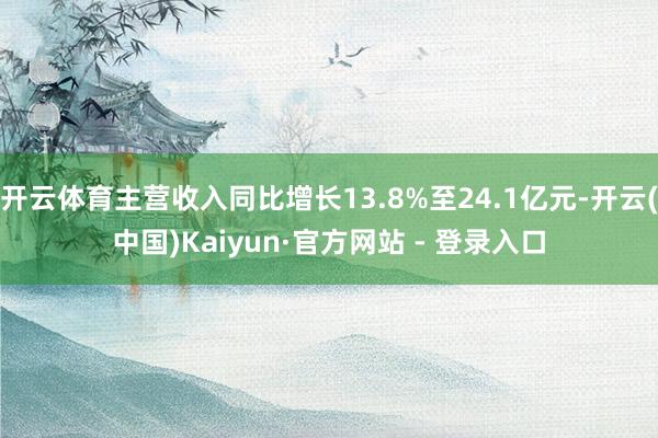 开云体育主营收入同比增长13.8%至24.1亿元-开云(中国)Kaiyun·官方网站 - 登录入口