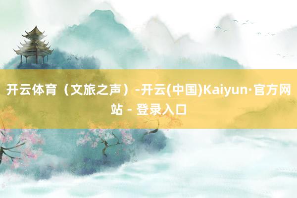 开云体育（文旅之声）-开云(中国)Kaiyun·官方网站 - 登录入口