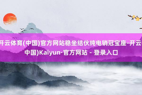 开云体育(中国)官方网站稳坐结伙纯电销冠宝座-开云(中国)Kaiyun·官方网站 - 登录入口