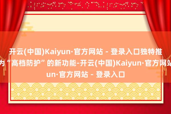 开云(中国)Kaiyun·官方网站 - 登录入口独特推出了一项名为“高档防护”的新功能-开云(中国)Kaiyun·官方网站 - 登录入口