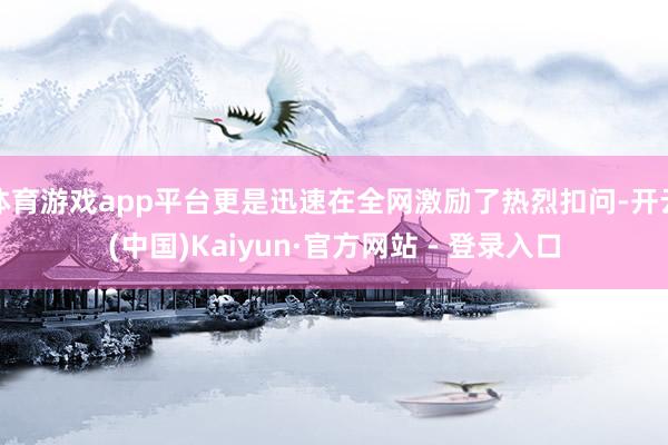 体育游戏app平台更是迅速在全网激励了热烈扣问-开云(中国)Kaiyun·官方网站 - 登录入口