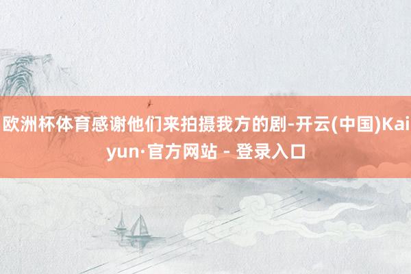 欧洲杯体育感谢他们来拍摄我方的剧-开云(中国)Kaiyun·官方网站 - 登录入口