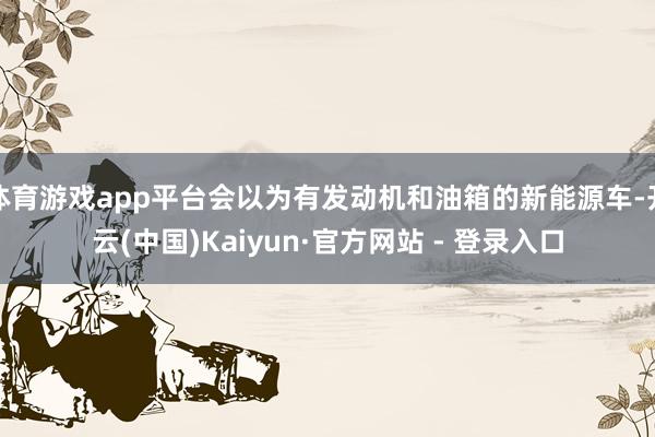 体育游戏app平台会以为有发动机和油箱的新能源车-开云(中国)Kaiyun·官方网站 - 登录入口