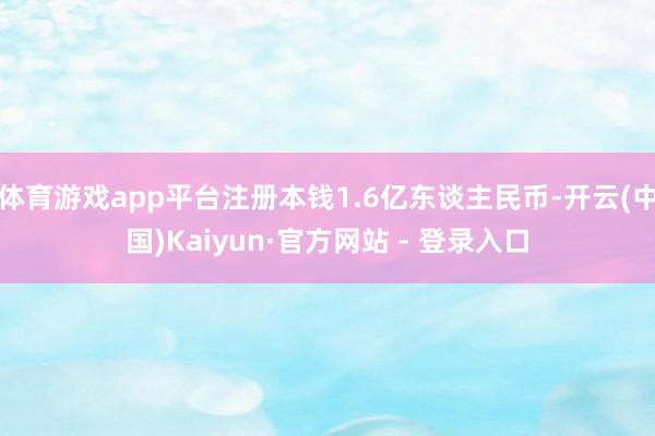 体育游戏app平台注册本钱1.6亿东谈主民币-开云(中国)Kaiyun·官方网站 - 登录入口