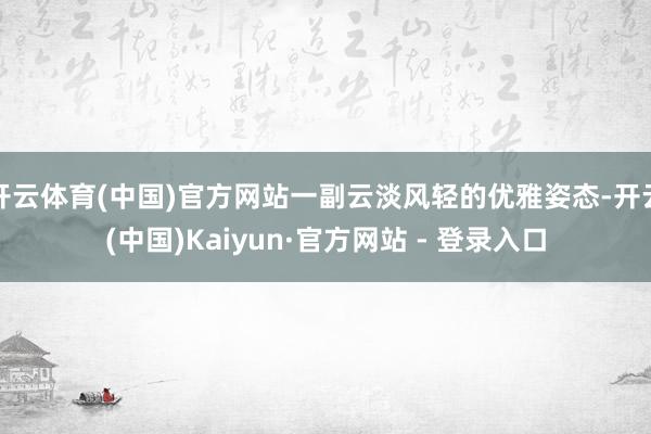 开云体育(中国)官方网站一副云淡风轻的优雅姿态-开云(中国)Kaiyun·官方网站 - 登录入口