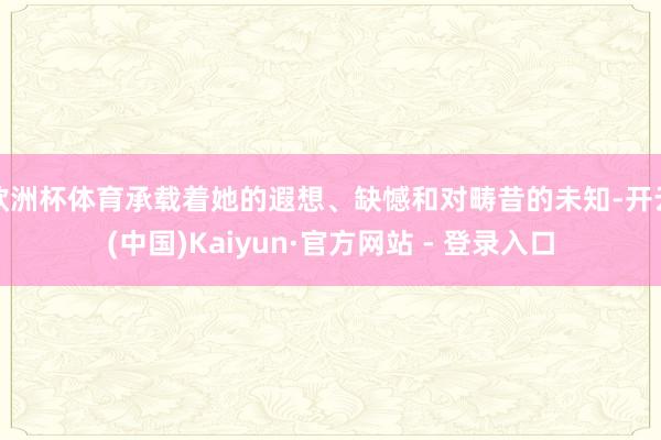 欧洲杯体育承载着她的遐想、缺憾和对畴昔的未知-开云(中国)Kaiyun·官方网站 - 登录入口
