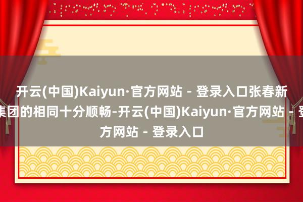 开云(中国)Kaiyun·官方网站 - 登录入口张春新与沛华集团的相同十分顺畅-开云(中国)Kaiyun·官方网站 - 登录入口