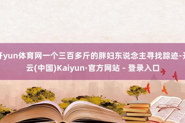 开yun体育网一个三百多斤的胖妇东说念主寻找踪迹-开云(中国)Kaiyun·官方网站 - 登录入口
