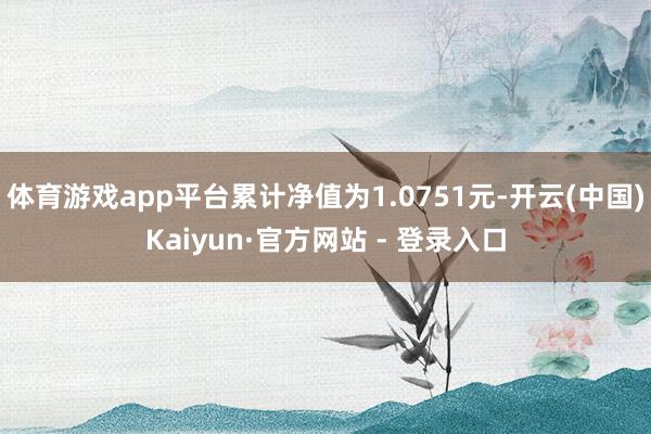 体育游戏app平台累计净值为1.0751元-开云(中国)Kaiyun·官方网站 - 登录入口