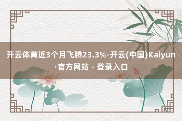 开云体育近3个月飞腾23.3%-开云(中国)Kaiyun·官方网站 - 登录入口