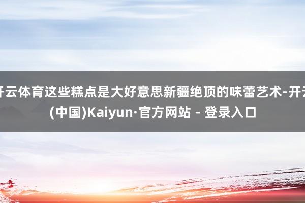 开云体育这些糕点是大好意思新疆绝顶的味蕾艺术-开云(中国)Kaiyun·官方网站 - 登录入口