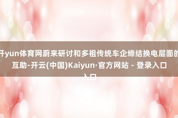 开yun体育网蔚来研讨和多祖传统车企缔结换电层面的互助-开云(中国)Kaiyun·官方网站 - 登录入口