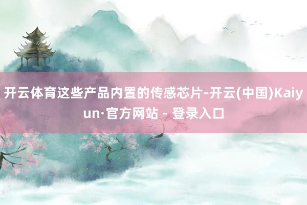 开云体育这些产品内置的传感芯片-开云(中国)Kaiyun·官方网站 - 登录入口