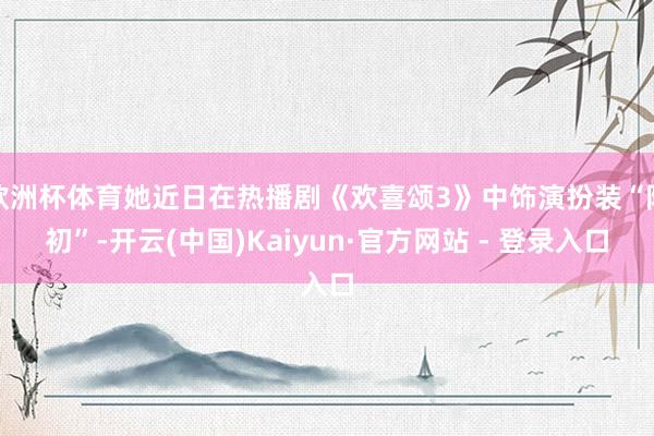 欧洲杯体育她近日在热播剧《欢喜颂3》中饰演扮装“阿初”-开云(中国)Kaiyun·官方网站 - 登录入口