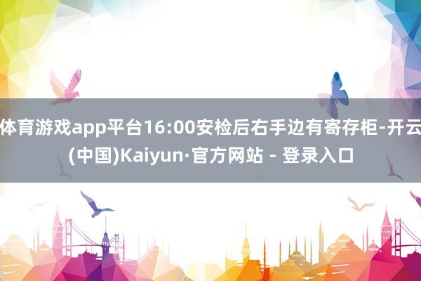 体育游戏app平台16:00安检后右手边有寄存柜-开云(中国)Kaiyun·官方网站 - 登录入口