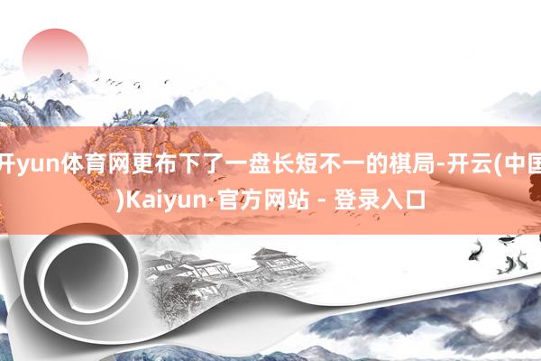 开yun体育网更布下了一盘长短不一的棋局-开云(中国)Kaiyun·官方网站 - 登录入口