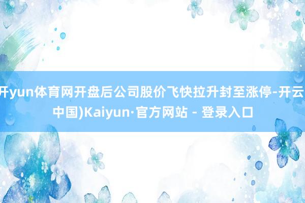 开yun体育网开盘后公司股价飞快拉升封至涨停-开云(中国)Kaiyun·官方网站 - 登录入口
