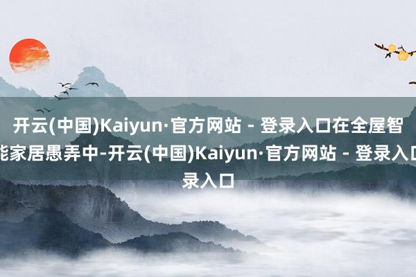 开云(中国)Kaiyun·官方网站 - 登录入口在全屋智能家居愚弄中-开云(中国)Kaiyun·官方网站 - 登录入口