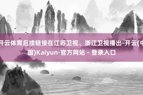 开云体育后续链接在江苏卫视、浙江卫视播出-开云(中国)Kaiyun·官方网站 - 登录入口