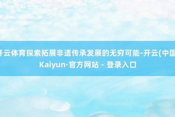 开云体育探索拓展非遗传承发展的无穷可能-开云(中国)Kaiyun·官方网站 - 登录入口