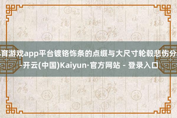 体育游戏app平台镀铬饰条的点缀与大尺寸轮毂悲伤分明-开云(中国)Kaiyun·官方网站 - 登录入口