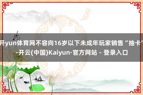 开yun体育网不容向16岁以下未成年玩家销售“抽卡”-开云(中国)Kaiyun·官方网站 - 登录入口