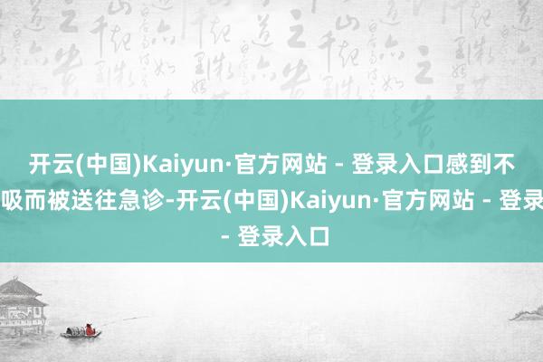 开云(中国)Kaiyun·官方网站 - 登录入口感到不可呼吸而被送往急诊-开云(中国)Kaiyun·官方网站 - 登录入口