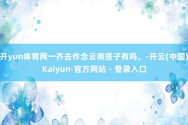 开yun体育网一齐去作念云南搭子有吗。-开云(中国)Kaiyun·官方网站 - 登录入口
