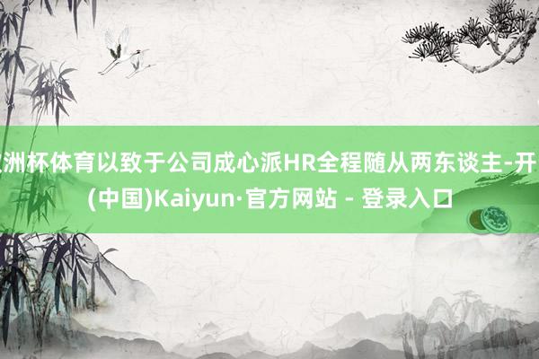 欧洲杯体育以致于公司成心派HR全程随从两东谈主-开云(中国)Kaiyun·官方网站 - 登录入口