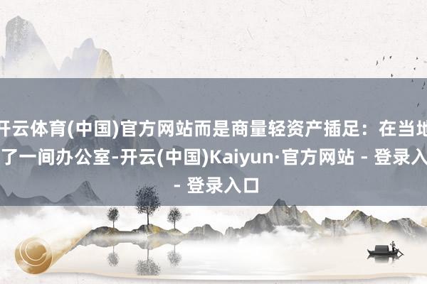 开云体育(中国)官方网站而是商量轻资产插足：在当地租了一间办公室-开云(中国)Kaiyun·官方网站 - 登录入口