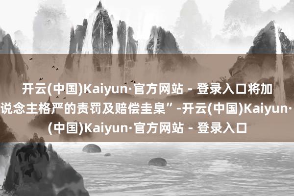 开云(中国)Kaiyun·官方网站 - 登录入口将加大企业里面“骚动东说念主格严的责罚及赔偿圭臬”-开云(中国)Kaiyun·官方网站 - 登录入口