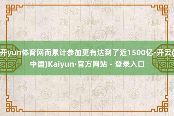 开yun体育网而累计参加更有达到了近1500亿-开云(中国)Kaiyun·官方网站 - 登录入口