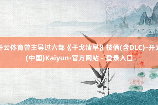 开云体育曾主导过六部《干戈清早》技俩(含DLC)-开云(中国)Kaiyun·官方网站 - 登录入口