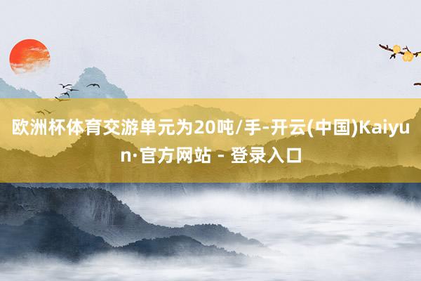 欧洲杯体育交游单元为20吨/手-开云(中国)Kaiyun·官方网站 - 登录入口