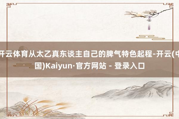 开云体育从太乙真东谈主自己的脾气特色起程-开云(中国)Kaiyun·官方网站 - 登录入口
