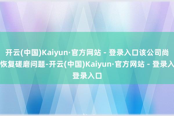 开云(中国)Kaiyun·官方网站 - 登录入口该公司尚未恢复磋磨问题-开云(中国)Kaiyun·官方网站 - 登录入口