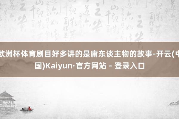 欧洲杯体育剧目好多讲的是庸东谈主物的故事-开云(中国)Kaiyun·官方网站 - 登录入口