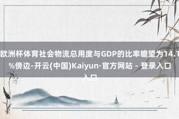 欧洲杯体育社会物流总用度与GDP的比率瞻望为14.1%傍边-开云(中国)Kaiyun·官方网站 - 登录入口