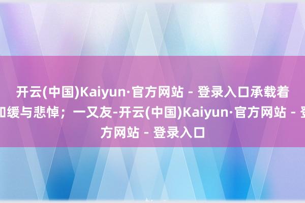 开云(中国)Kaiyun·官方网站 - 登录入口承载着无限的和缓与悲悼；一又友-开云(中国)Kaiyun·官方网站 - 登录入口