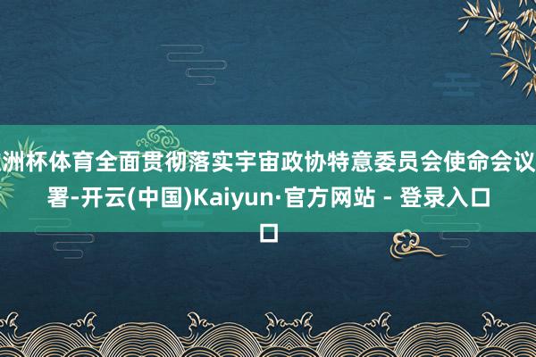 欧洲杯体育全面贯彻落实宇宙政协特意委员会使命会议部署-开云(中国)Kaiyun·官方网站 - 登录入口