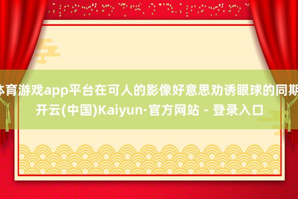 体育游戏app平台在可人的影像好意思劝诱眼球的同期-开云(中国)Kaiyun·官方网站 - 登录入口