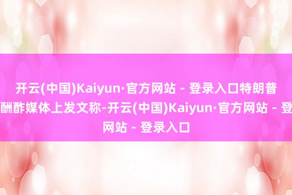 开云(中国)Kaiyun·官方网站 - 登录入口特朗普霎时在酬酢媒体上发文称-开云(中国)Kaiyun·官方网站 - 登录入口