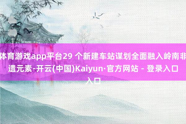 体育游戏app平台29 个新建车站谋划全面融入岭南非遗元素-开云(中国)Kaiyun·官方网站 - 登录入口