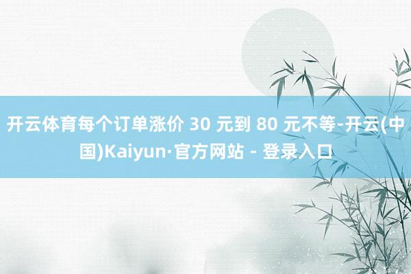 开云体育每个订单涨价 30 元到 80 元不等-开云(中国)Kaiyun·官方网站 - 登录入口